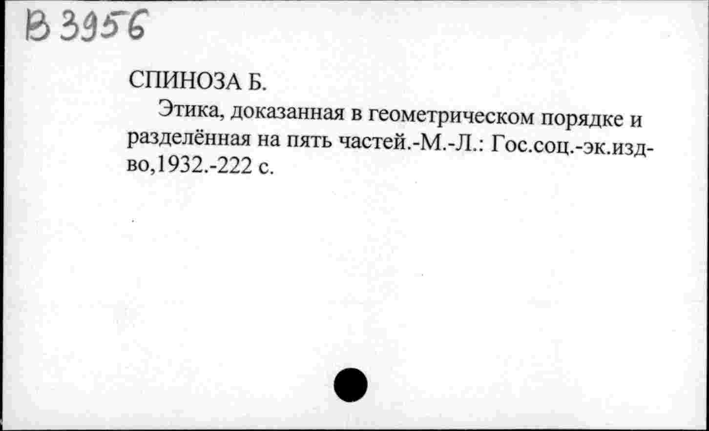 ﻿В
СПИНОЗА Б.
Этика, доказанная в геометрическом порядке и разделённая на пять частей.-М.-Л.: Гос.соц -эк изд-во, 1932.-222 с.